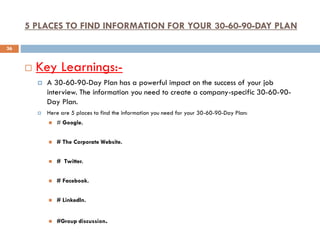 5 PLACES TO FIND INFORMATION FOR YOUR 30-60-90-DAY PLAN
 Key Learnings:-
 A 30-60-90-Day Plan has a powerful impact on the success of your job
interview. The information you need to create a company-specific 30-60-90-
Day Plan.
 Here are 5 places to find the information you need for your 30-60-90-Day Plan:
 # Google.
 # The Corporate Website.
 # Twitter.
 # Facebook.
 # LinkedIn.
 #Group discussion.
36
 