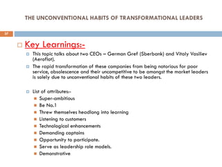 THE UNCONVENTIONAL HABITS OF TRANSFORMATIONAL LEADERS
 Key Learnings:-
 This topic talks about two CEOs – German Gref (Sberbank) and Vitaly Vasiliev
(Aeroflot).
 The rapid transformation of these companies from being notorious for poor
service, obsolescence and their uncompetitive to be amongst the market leaders
is solely due to unconventional habits of these two leaders.
 List of attributes:-
 Super-ambitious
 Be No.1
 Threw themselves headlong into learning
 Listening to customers
 Technological enhancements
 Demanding captains
 Opportunity to participate.
 Serve as leadership role models.
 Demonstrative.
37
 