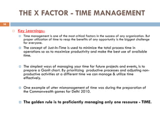 THE X FACTOR - TIME MANAGEMENT
 Key Learnings:-
 Time management is one of the most critical factors in the success of any organization. But
proper utilization of time to reap the benefits of any opportunity is the biggest challenge
for everyone.
 The concept of Just-In-Time is used to minimize the total process time in
operations so as to maximize productivity and make the best use of available
time.
 The simplest ways of managing your time for future projects and events, is to
prepare a Gantt chart. By prioritizing productive processes and adjusting non-
productive activities at a different time we can manage & utilize time
effectively.
 One example of utter mismanagement of time was during the preparation of
the Commonwealth games for Delhi 2010.
 The golden rule is to proficiently managing only one resource - TIME.
38
 