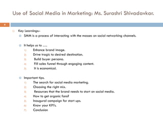 Use of Social Media in Marketing: Ms. Surashri Shivadavkar.
 Key Learnings:-
 SMM is a process of interacting with the masses on social networking channels.
 It helps us to ….
1) Enhance brand image.
2) Drive tragic to desired destination.
3) Build buyer persona.
4) Fill sales funnel through engaging content.
5) It is economical.
 Important tips.
1) The search for social media marketing.
2) Choosing the right mix.
3) Resources that the brand needs to start on social media.
4) How to get organic fans?
5) Inaugural campaign for start ups.
6) Know your KPI’s.
7) Conclusion
4
 