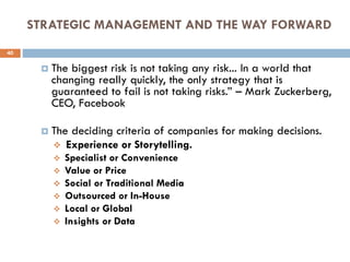 STRATEGIC MANAGEMENT AND THE WAY FORWARD
 The biggest risk is not taking any risk... In a world that
changing really quickly, the only strategy that is
guaranteed to fail is not taking risks.” – Mark Zuckerberg,
CEO, Facebook
 The deciding criteria of companies for making decisions.
 Experience or Storytelling.
 Specialist or Convenience
 Value or Price
 Social or Traditional Media
 Outsourced or In-House
 Local or Global
 Insights or Data
40
 