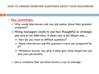 HOW TO ANSWER INTERVIEW QUESTIONS ABOUT YOUR WEAKNESSES
 Key Learnings:-
 Why would interviewers ask any job seeker about their greatest
weakness?
 Hiring managers wants to see how thoughtful or strategic
you are in an interview. It does say a lot about you…
 · How do you react to difficult questions?
 · Many interviewers ask this question—were you prepared for
it?
 · Whatever answer you give, it does give some insight into you
and your personality.
 Use a weakness that you have found a way to manage.
41
 