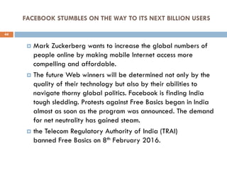 FACEBOOK STUMBLES ON THE WAY TO ITS NEXT BILLION USERS
 Mark Zuckerberg wants to increase the global numbers of
people online by making mobile Internet access more
compelling and affordable.
 The future Web winners will be determined not only by the
quality of their technology but also by their abilities to
navigate thorny global politics. Facebook is finding India
tough sledding. Protests against Free Basics began in India
almost as soon as the program was announced. The demand
for net neutrality has gained steam.
 the Telecom Regulatory Authority of India (TRAI)
banned Free Basics on 8th February 2016.
44
 