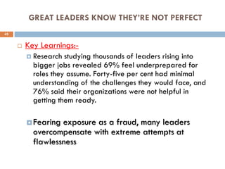 GREAT LEADERS KNOW THEY’RE NOT PERFECT
 Key Learnings:-
 Research studying thousands of leaders rising into
bigger jobs revealed 69% feel underprepared for
roles they assume. Forty-five per cent had minimal
understanding of the challenges they would face, and
76% said their organizations were not helpful in
getting them ready.
 Fearing exposure as a fraud, many leaders
overcompensate with extreme attempts at
flawlessness
45
 