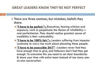 GREAT LEADERS KNOW THEY’RE NOT PERFECT
 There are three common, but mistaken, beliefs they
share.
 “I have to be perfect.”:- Executives, fearing criticism and
exposure, work to perpetuate the illusion of infallibility—
and perfectionism. They should realize greatest source of
credibility is their vulnerability.
 “I have to be 100% fair.”:- Leaders suffering from impostor
syndrome to worry too much about placating these people.
 “I have to be accessible 24/7” :-Leaders never feel they
have enough time to give, and followers don’t feel they get
enough. To overcome this you need to set clear boundaries
& share your time with entire team instead of too many one-
on-one conversation.
46
 