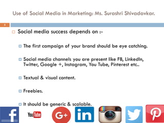 Use of Social Media in Marketing: Ms. Surashri Shivadavkar.
 Social media success depends on :-
 The first campaign of your brand should be eye catching.
 Social media channels you are present like FB, LinkedIn,
Twitter, Google +, Instagram, You Tube, Pinterest etc..
 Textual & visual content.
 Freebies.
 It should be generic & scalable.
5
 