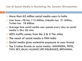 Use of Social Media in Marketing: Ms. Surashri Shivadavkar.
 More than 65 million social media users in India
 User base :-FB has 112 Million, LinkedIn has 31 Million,
Twitter has 18 Million.
 Average time social media user spends every day on social
media is 2hrs 26 mins.
 60% traffic comes from the 2 & 3 Tier cities
 The reach of social media is PAN India
 Social media gives extensive exposure to your brand.
 Top 5 Indian Brands on social media:- MAHINDRA, PEPSI,
TATA SKY, BAJAJ ALLIANZ LIFE INSURANCE, BRITANNIA.
6
 