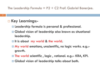 The Leadership Formula = P2 + C2 Prof. Gabriel Banerjee.
 Key Learnings:-
 Leadership formula is personal & professional.
 Global vision of leadership also known as situational
leadership.
 It is about my world & the world.
 My world emotions, unscientific, no logic works. e.g.:-
growth.
 The world scientific , logic , rational. e.g.:- KRA, KPI.
 Global vision of leadership talks about both.
7
 