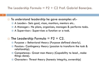 The Leadership Formula = P2 + C2 Prof. Gabriel Banerjee.
 To understand leadership he gave examples of:-
 A Leader:- Sets goal, vison, monitors, mentors etc..
 A Manager:- He plans, organizes, manages & performs tasks.
 A Supervisor:- Supervises a function or a task.
 The Leadership Formula = P2 + C2.
 Purpose :- Behavioral theory (Purpose defined clearly).
 Passion:- Contingency theory (passion to transform the task &
relationship).
 Competence:- Great man theory (Capability to lead , make
things done).
 Character:- Threat theory (honesty integrity, ownership)
8
 
