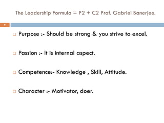 The Leadership Formula = P2 + C2 Prof. Gabriel Banerjee.
 Purpose :- Should be strong & you strive to excel.
 Passion :- It is internal aspect.
 Competence:- Knowledge , Skill, Attitude.
 Character :- Motivator, doer.
9
 