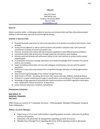 2012
1Résumé
Dora Ellis Reyes
1995 Wirily Lane
Cordova, Tennessee 38016
901.517.5220
dora0326@live.com
OBJECTIVE
Obtain a position within a challenging medical or business environment which will fully utilize demonstrated
abilities in administrative, operational and managerial settings.
SUMMARY OF QUALIFICATIONS
♦ Provided thorough supervision for day to day operations of my facility in accordance with mission, vision
& values
♦ Strong clinical judgment as well as communications and problem resolution skills, with confirmed
commitment to quality of service and patient care.
♦ Practical, articulate and creative with demonstrated capability to solve difficult business problems.
♦ Consistently obtain high performance through leadership and cohesive team building.
♦ Actively coach and develop staff with proven ability to train and motivate to achieve and/or exceed
targeted goals.
♦ A combination of business strategy, operations, and medical knowledge which translates into a great
asset to any company.
♦ Expert at building relationships not only with colleagues and physicians, but also with the patient
population.
♦ Proficiency to stay many steps ahead of the competition through utilization of cutting edge business
strategies.
♦ Deep and thorough knowledge of the medical management field.
♦ Well versed in CPT/DX – 10 coding, Word, Excel, SRS, Impact, Allscripts, AllMeds, Outlook & Athena
♦ Proficient in surgical scheduling and surgeon’s specifications and coordination of hospital requirements.
♦ Knowledge of legal paperwork associated with medical procedures and HIPPA regulations bankruptcy
laws, independent medical evaluations & depositions
♦ Liaison between physicians, hospitals and patients.
PROFESSIONAL EXPERIENCE
MSK GROUP, PC
MEMPHIS, TENNESSEE
2012-2016
MSK Group, pc consists of 3 orthopedic divisions ~ Orthomemphis, Memphis Orthopaedic Group &
Tabor Orthopedics
Patient Accounts Manager
♦ Supervision of 10 or more staff members regarding patient accounts, collections & problem
solving with patients
♦ Interaction with physicians & management regarding accounts of concern
♦ Monthly focus through Excel regarding physician A/R & reporting results to physicians
Page 1 of 3
 
