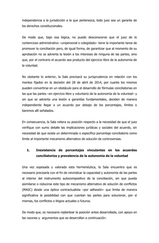 independencia a la jurisdicción a la que pertenezca, todo juez sea un garante de
los derechos constitucionales.
De modo que, bajo esa lógica, no puede desconocerse que el juez de lo
contencioso administrativo –unipersonal o colegidado– tiene la importante tarea de
promover la conciliación pero, de igual forma, de garantizar que al momento de su
aprobación no se advierta la lesión a los intereses de ninguna de las partes, sino
que, por el contrario el acuerdo sea producto del ejercicio libre de la autonomía de
la voluntad.
No obstante lo anterior, la Sala precisará su jurisprudencia en relación con los
montos fijados en la decisión del 28 de abril de 2014, por cuanto los mismos
pueden convertirse en un obstáculo para el desarrollo de fórmulas conciliatorias en
las que las partes –en ejercicio libre y voluntario de la autonomía de la voluntad– y
sin que se advierta una lesión a garantías fundamentales, deciden de manera
independiente llegar a un acuerdo por debajo de los porcentajes, límites o
baremos allí señalados.
En consecuencia, la Sala reitera su posición respecto a la necesidad de que el juez
verifique con sumo detalle las implicaciones jurídicas y sociales del acuerdo, sin
necesidad de que exista un determinado o específico porcentaje conciliatorio como
límite al importante mecanismo alternativo de solución de controversias.
1. Inexistencia de porcentajes vinculantes en los acuerdos
conciliatorios y prevalencia de la autonomía de la voluntad
Una vez sopesada y valorada esta hermenéutica, la Sala encuentra que es
necesario precisarla con el fin de reivindicar la capacidad y autonomía de las partes
al interior del instrumento autocompositivo de la conciliación, sin que pueda
asimilarse o reducirse este tipo de mecanismo alternativo de solución de conflictos
(MASC) desde una óptica contractualista –por adhesión– que limita de manera
significativa la posibilidad con que cuentan las partes para solucionar, por sí
mismas, los conflictos o litigios actuales o futuros.
De modo que, es necesario replantear la posición antes desarrollada, con apoyo en
las razones y argumentos que se desarrollan a continuación:
 