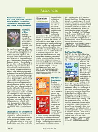Green Teacher 105Page 44
Reviewers in this issue:
Alan Crook, Tim Grant, Catherine
Koons Hubbard, Annie Levine,
Tiara Samosir, Lora-Lyn Slama,
Amy Stubbs, Stacey Widenhofer
The World
of Birds
Jonathan
Elphick’s over-
sized, coffee
table book The
World of Birds
might just be
the single avian
reference
that you always wanted, or didn’t know
that you wanted. Almost half of its 600
or so lavishly-illustrated pages cover
the most important aspects of bird
biology in very accessible language. It
is not, however, for the avian faint-of-
heart. Nineteen pages alone cover bird
skeletons. Another 9 discuss feathers.
The rest of the book describes each of
the 195 existing bird families. Taxo-
nomic interests come to the fore as
new findings in DNA and molecular
research stand poised to change what
we thought about familial relationships.
However, the sequence and groupings
will be familiar to users of field guides.
This is the perfect book for advanced
high-school or college/university
ornithology students, or those wish-
ing to dive into the world of birds and
are seeking more information than is
found in field guides. Well-organized, it
allows you to pick and choose accord-
ing to your interests, and the over 1000
full-colour photos, maps and diagrams
enhance the text and highlight topics.
Still, as with the real world of birds, you
might want to approach this one with a
field guide (or two) in hand. –(AC)
Firefly Books Ltd., 2014, ISBN: 978-1-
77085-304-1 (hb), 608 pp., CDN $75.00
from (800) 387-5085, <www.fireflybooks.
com>
Education and the Environment
Subtitled Creating Standards–Based
Programs in Schools and Districts,
Gerald A Lieberman’s Education and
the Environment is the most impor-
tant publication of its type in the past
decade. At the heart of the book is his
thorough-going
explanation
of how the
environment
can serve as
the context
for standards-
based learning.
Lieberman
explains the
importance of this framework and
how it was developed, and eventually
adopted by the state of California. In
the second half of the book, he delves
into how teachers, schools, and school
districts can plan and implement such
programs. He describes all the steps
involved in each part of the process and
shows how it can be used in particular
to rejuvenate language arts, math,
history and science education. Also
included are numerous examples of
existing programs that have already
been created with this new model of
environmental education. In short, this
is an essential book for all practitioners
and system-changers. –(AL/TG)
Harvard Education Press, 2013.
ISBN-13: 978-1612506296 (pb), ISBN-
10: 1612506291 (hb), US$26.95 (pb),
US$60.00 (hb) from (888) 437-1437. <har-
vardeducationpress.org>
The World in
Infographics
Teaching
heavier topics to
young learners
is more effec-
tive – and fun
– with colourful
pictures and
diagrams. The
two books in
The World in
Infographics
series are no
exception. On
each 2 page
spread, The
Human Body
visually dissects
one element
of human anatomy while presenting
interesting facts about that element.
Those 10-14 years old would find the
detailed visual explanations about our
muscles, skin, circulation systems
(etc.) very engaging. With a similar
format, The Human World covers top-
ics such as population growth, global
wealth, water access, waste, recycling,
technology, transportation and tourism
around the world. For example in the
Getting Around section, we learn in
numbers and graphical representa-
tions that China built 13,897,083 cars
in 2010, whereas the U.S. only built
2,731,105. Each of these 32 page visual
guides will enable young readers to
understand and absorb the information
quickly and clearly. –(TS)
Owlkids Books, 2013, ISBN 978-1-926973-
93-7 (hb), 32 pp., CDN $16.95/US$15.95
from (416) 340-2700, <www.owlkidsbooks.
com>
Get Your Kids Hiking
Jeff Alt’s Get Your Kids Hiking is a
well-organized, step-by-step book. As
a hiking expert who got married wear-
ing a backpack and brought his eight-
week-old son
as part of his
team, Alt knows
exactly how to
get children to
fall in love with
hiking. His pre-
scription? Start
them young and
make hiking
a safe and fun
routine. In the
book’s 228 pages, he shares his out-
door knowledge and offers guidance
about what hiking as a team might be
like. In the most comprehensive way,
he also covers how to let the children
lead and explore and how to keep
it fun on the trail while being pre-
pared for the worst. He also provides
checklists for the right clothing, food
and gear to bring along. This is an
inspiring book that will enable adults
to keep young children interested in
group hiking. Although written from
the perspective of a father, this book is
also appropriate for anyone who wants
to introduce children – from infant to
18-year-olds to special needs children
– to the world of hiking. –(TS)
Beaufort Books, 2013, ISBN 978-0-8253-
0691-4 (pb), 228 pp., $ 13.95 from (212)
727-0222, < www.beaufortbooks.com >
Resources
 