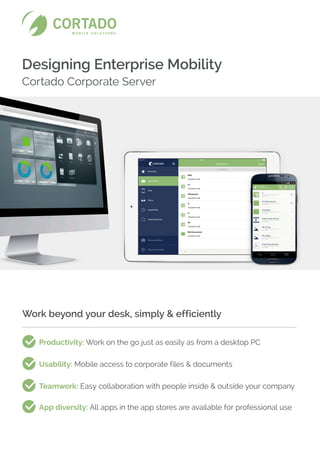 Designing Enterprise Mobility
Cortado Corporate Server
Work beyond your desk, simply & efficiently
Productivity: Work on the go just as easily as from a desktop PC
Usability: Mobile access to corporate files & documents
Teamwork: Easy collaboration with people inside  outside your company
App diversity: All apps in the app stores are available for professional use
 