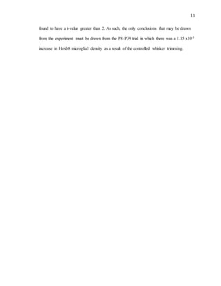 11
found to have a t-value greater than 2. As such, the only conclusions that may be drawn
from the experiment must be drawn from the P8-P39 trial in which there was a 1.15 x10-5
increase in Hoxb8 microglial density as a result of the controlled whisker trimming.
 