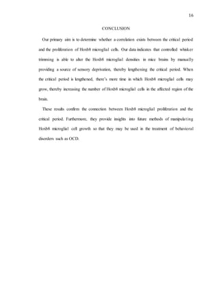 16
CONCLUSION
Our primary aim is to determine whether a correlation exists between the critical period
and the proliferation of Hoxb8 microglial cells. Our data indicates that controlled whisker
trimming is able to alter the Hoxb8 microglial densities in mice brains by manually
providing a source of sensory deprivation, thereby lengthening the critical period. When
the critical period is lengthened, there’s more time in which Hoxb8 microglial cells may
grow, thereby increasing the number of Hoxb8 microglial cells in the affected region of the
brain.
These results confirm the connection between Hoxb8 microglial proliferation and the
critical period. Furthermore, they provide insights into future methods of manipulating
Hoxb8 microglial cell growth so that they may be used in the treatment of behavioral
disorders such as OCD.
 