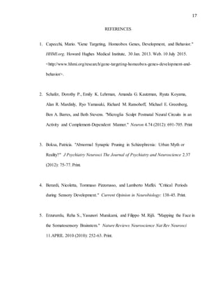 17
REFERENCES
1. Capecchi, Mario. "Gene Targeting, Homeobox Genes, Development, and Behavior."
HHMI.org. Howard Hughes Medical Institute, 30 Jan. 2013. Web. 10 July 2015.
<http://www.hhmi.org/research/gene-targeting-homeobox-genes-development-and-
behavior>.
2. Schafer, Dorothy P., Emily K. Lehrman, Amanda G. Kautzman, Ryuta Koyama,
Alan R. Mardinly, Ryo Yamasaki, Richard M. Ransohoff, Michael E. Greenberg,
Ben A. Barres, and Beth Stevens. "Microglia Sculpt Postnatal Neural Circuits in an
Activity and Complement-Dependent Manner." Neuron 4.74 (2012): 691-705. Print
3. Boksa, Patricia. "Abnormal Synaptic Pruning in Schizophrenia: Urban Myth or
Reality?" J Psychiatry Neurosci The Journal of Psychiatry and Neuroscience 2.37
(2012): 75-77. Print.
4. Berardi, Nicoletta, Tommaso Pizzorusso, and Lamberto Maffei. "Critical Periods
during Sensory Development." Current Opinion in Neurobiology: 138-45. Print.
5. Erzurumlu, Reha S., Yasunori Murakami, and Filippo M. Rijli. "Mapping the Face in
the Somatosensory Brainstem." Nature Reviews Neuroscience Nat Rev Neurosci
11.APRIL 2010 (2010): 252-63. Print.
 
