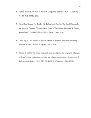 18
6. Hyman, Steven E. "A Bone to Pick with Compulsive Behavior." Cell 141.5 (2010):
752-54. Web. 13 Mar. 2016.
7. Chen, Shau-Kwaun, Petr Tvrdik, Erik Peden, Scott Cho, Sen Wu, Gerald Spangrude,
and Mario R. Capecchi. "Hematopoietic Origin of Pathological Grooming in Hoxb8
Mutant Mice." Cell 141.5 (2010): 775-85. Web. 13 Mar. 2016.
8. Greer, Joy M., and Mario R. Capecchi. "Hoxb8 Is Required for Normal Grooming
Behavior in Mice." Neuron 33.1 (2002): 23-34. Web.
9. Branchi, I. (2009). The mouse communal nest: Investigating the epigenetic influences
of the early social environment on brain and behavior development. Neuroscience &
Biobehavioral Reviews, 33(4), 551-559. doi:10.1016/j.neubiorev.2008.03.011
 