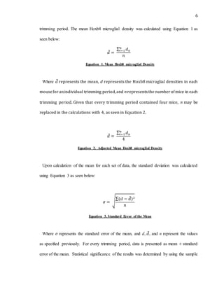 6
trimming period. The mean Hoxb8 microglial density was calculated using Equation 1 as
seen below:
𝑑̅ =
∑ 𝑑 𝑛
𝑛
𝑖=1
𝑛
Equation 1. Mean Hoxb8 microglial Density
Where 𝑑̅ represents the mean, d represents the Hoxb8 microglial densities in each
mouseforanindividual trimming period,and n representsthe numberofmice in each
trimming period. Given that every trimming period contained four mice, n may be
replaced in the calculations with 4, as seen in Equation 2.
𝑑̅ =
∑ 𝑑 𝑛
𝑛
𝑖=1
4
Equation 2. Adjusted Mean Hoxb8 microglial Density
Upon calculation of the mean for each set of data, the standard deviation was calculated
using Equation 3 as seen below:
𝜎 = √
∑(𝑑 − 𝑑̅)2
𝑛
Equation 3. Standard Error of the Mean
Where 𝜎 represents the standard error of the mean, and d, 𝑑̅, and n represent the values
as specified previously. For every trimming period, data is presented as mean ± standard
error of the mean. Statistical significance of the results was determined by using the sample
 