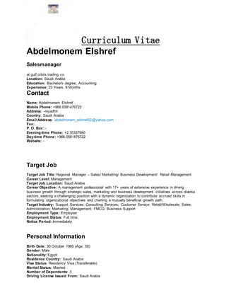 Curriculum Vitae
Abdelmonem Elshref
Salesmanager
at gulf orbits trading co.
Location: Saudi Arabia
Education: Bachelor's degree, Accounting
Experience: 23 Years, 8 Months
Contact
Name: Abdelmonem Elshref
Mobile Phone: +966.0581476722
Address: -reyadhh
Country: Saudi Arabia
Email Address: abdelmonem_elshref02@yahoo.com
Fax:
P. O. Box: -
Evening-time Phone: +2.35337990
Day-time Phone: +966.0581476722
Website: -
Target Job
Target Job Title: Regional Manager – Sales/ Marketing/ Business Development/ Retail Management
Career Level: Management
Target Job Location: Saudi Arabia
Career Objective: A management professional with 17+ years of extensive experience in driving
business growth through strategic sales, marketing and business development initiatives across diverse
sectors, seeking a challenging position with a dynamic organization to contribute accrued skills in
formulating organizational objectives and charting a mutually beneficial growth path.
Target Industry: Support Services; Consulting Services; Customer Service; Retail/Wholesale; Sales;
Administration; Marketing; Management; FMCG; Business Support
Employment Type: Employee
Employment Status: Full time
Notice Period: Immediately
Personal Information
Birth Date: 30 October 1965 (Age: 50)
Gender: Male
Nationality: Egypt
Residence Country: Saudi Arabia
Visa Status: Residency Visa (Transferable)
Marital Status: Married
Number of Dependents: 3
Driving License Issued From: Saudi Arabia
 