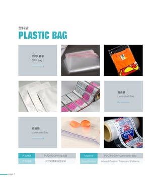 page 7
塑料袋
PLASTIC BAG
OPP 袋子
收缩袋
复合袋
OPP bag
Laminated Bag
Laminated Bag
产品材质 PVC/PE/OPP/ 复合袋
产品规格 尺寸和图案接受定制
Material PVC/PE/OPP/Laminated Bag
Specification Accept Custom Sizes and Patterns
 