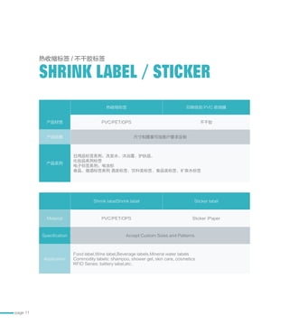 page 11
热收缩标签 印刷级别 PVC 收缩膜
产品材质 PVC/PET/OPS 不干胶
产品规格 尺寸和图案可按客户要求定制
产品系列
日用品标签系列：洗发水、沐浴露、护肤品、
化妆品系列标签
电子标签系列：电池标
食品、烟酒标签系列 酒类标签、饮料类标签、食品类标签、矿泉水标签
Shrink labelShrink label Sticker label
Material PVC/PET/OPS Sticker /Paper
Specification Accept Custom Sizes and Patterns
Application
Food label,Wine label,Beverage labels,Mineral water labels
Commodity labels: shampoo, shower gel, skin care, cosmetics
RFID Series: battery label,etc.
热收缩标签 / 不干胶标签
SHRINK LABEL / STICKER
 