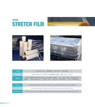 page 13
缠绕膜
STRETCH FILM
产品材质 拉伸性能 300%、透明度好、自粘性优良、环保可回收
产品规格 可以在 150mm—1000mm 之间任意分切宽度，厚度 18μm-50μm
主要用途
广泛用于物品的集合包装和托盘包装，用于容器（易拉罐），化工、陶瓷、玻璃、五金机械设备（不
锈钢板）、造纸（纸张分切）、纺织品、家具、食品工业（软包装饮料），电子产品箱等行业。
Feather Stretchiness300%, HighTransparency,Good Self-adhesive, Recyclable
Specification Any size between 150mm and 1000mm, thickness:18mic-50mic
Application Pallet Wrap Film, providing excellent protection for the surface of packed products.
 