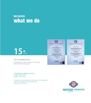 产品规格颜色可以根据客户要求定制
月产量：每月 300 吨
交货期：5 天 -35 天
Products can be Customized according to Your Requirement.
Production Capability: 300 tons/per month
Delivery time: 5-35 days
YEARS15
专业生产塑料薄膜和印刷加工
我们的优势
年
is established in 2001, speclized in Packing
Film and Color Printed Label.
what we do
 