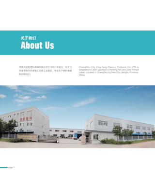 page 1
常熟市迎阳塑料制品有限公司于 2001 年成立，位于江
苏省常熟市尚湖镇王庄南工业园区，专业生产塑料薄膜
和印刷加工。
ChangShu City Ying Yang Plastics Products Co.,LTD is
established in 2001,speclized in Packing Film and Color Printed
Label. Located in ChangShu,SuZhou City,JiangSu Province,
China.
关于我们
About Us
 