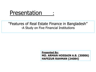“Features of Real Estate Finance in Bangladesh”
-A Study on Five Financial Institutions
Presentation :
Presented By:
MD. ARMAN HOSSAIN A.B. (30006)
HAFEZUR RAHMAN (24084)
 