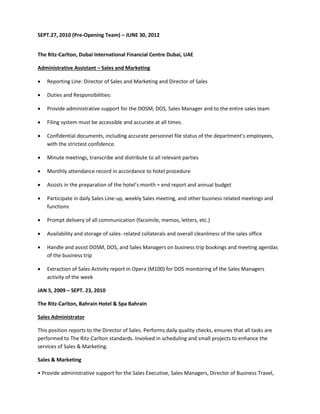 SEPT.27, 2010 (Pre-Opening Team) – JUNE 30, 2012
The Ritz-Carlton, Dubai International Financial Centre Dubai, UAE
Administrative Assistant – Sales and Marketing
 Reporting Line: Director of Sales and Marketing and Director of Sales
 Duties and Responsibilities:
 Provide administrative support for the DOSM, DOS, Sales Manager and to the entire sales team
 Filing system must be accessible and accurate at all times.
 Confidential documents, including accurate personnel file status of the department’s employees,
with the strictest confidence.
 Minute meetings, transcribe and distribute to all relevant parties
 Monthly attendance record in accordance to hotel procedure
 Assists in the preparation of the hotel’s month = end report and annual budget
 Participate in daily Sales Line-up, weekly Sales meeting, and other business related meetings and
functions
 Prompt delivery of all communication (facsimile, memos, letters, etc.)
 Availability and storage of sales- related collaterals and overall cleanliness of the sales office
 Handle and assist DOSM, DOS, and Sales Managers on business trip bookings and meeting agendas
of the business trip
 Extraction of Sales Activity report in Opera (M100) for DOS monitoring of the Sales Managers
activity of the week
JAN 5, 2009 – SEPT. 23, 2010
The Ritz-Carlton, Bahrain Hotel & Spa Bahrain
Sales Administrator
This position reports to the Director of Sales. Performs daily quality checks, ensures that all tasks are
performed to The Ritz-Carlton standards. Involved in scheduling and small projects to enhance the
services of Sales & Marketing.
Sales & Marketing
• Provide administrative support for the Sales Executive, Sales Managers, Director of Business Travel,
 