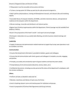 Director of (Segment) Sales and Director of Sales.
• Filling system must be accessible and accurate at all times.
• To have a tracing system for follow-up work by the sales personnel assigned to.
• Dept’s policies and procedures, training and development manuals, and relevant sales and marketing
reports.
• Accessible library of computer diskettes, CD-ROMs, and other electronics devices, and operational
readiness of all computers within the department.
• Minute meetings, transcribe and distribute to all relevant parties.
•Highest level of phone responsiveness within the department. Phone coverage must be available from
09:00 to 17:00 hrs.
•Assist in the preparation of the hotel’s month – end report and annual budget.
•Participate in daily Sales Line-up, weekly Sales Meeting, and other business related meetings and
functions.
Leadership
• Supply of stationary and administration-related materials to support day-to-day sales operations must
be available at all times.
Communication
• Ensures that all pertinent information is provided to bookers, guests and colleagues.
• Ensures that all communication with clients, guests and colleagues is complete, accurate, engaging
and positive.
• Promptly, accurately and consistently report all guest incidents and how they were solved.
• Prompt delivery of all communication (facsimile, memos, letters, etc.).
• Confidential documents, including accurate personnel file status of the department’s employees, with
the strictest confidence.
Others
• Performs all tasks as detailed in daily task list.
• Maintain, cleanliness and tidiness of work area of all times.
• Assist in booking relevant rooms and meeting space for individuals and groups.
• Assist in preparation of Contract Rate Agreement and Group contracts.
 