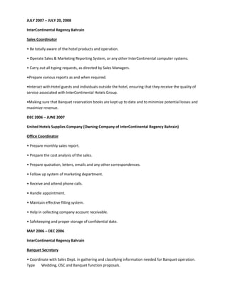 JULY 2007 – JULY 20, 2008
InterContinental Regency Bahrain
Sales Coordinator
• Be totally aware of the hotel products and operation.
• Operate Sales & Marketing Reporting System, or any other InterContinental computer systems.
• Carry out all typing requests, as directed by Sales Managers.
•Prepare various reports as and when required.
•Interact with Hotel guests and individuals outside the hotel, ensuring that they receive the quality of
service associated with InterContinental Hotels Group.
•Making sure that Banquet reservation books are kept up to date and to minimize potential losses and
maximize revenue.
DEC 2006 – JUNE 2007
United Hotels Supplies Company (Owning Company of InterContinental Regency Bahrain)
Office Coordinator
• Prepare monthly sales report.
• Prepare the cost analysis of the sales.
• Prepare quotation, letters, emails and any other correspondences.
• Follow up system of marketing department.
• Receive and attend phone calls.
• Handle appointment.
• Maintain effective filling system.
• Help in collecting company account receivable.
• Safekeeping and proper storage of confidential date.
MAY 2006 – DEC 2006
InterContinental Regency Bahrain
Banquet Secretary
• Coordinate with Sales Dept. in gathering and classifying information needed for Banquet operation.
Type Wedding, OSC and Banquet function proposals.
 
