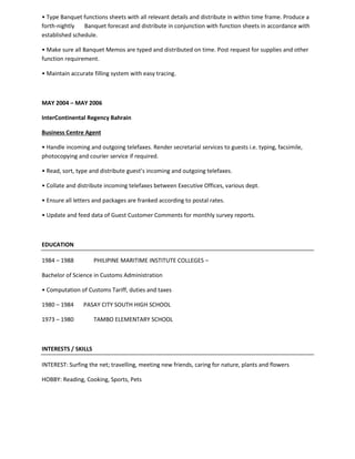 • Type Banquet functions sheets with all relevant details and distribute in within time frame. Produce a
forth-nightly Banquet forecast and distribute in conjunction with function sheets in accordance with
established schedule.
• Make sure all Banquet Memos are typed and distributed on time. Post request for supplies and other
function requirement.
• Maintain accurate filling system with easy tracing.
MAY 2004 – MAY 2006
InterContinental Regency Bahrain
Business Centre Agent
• Handle incoming and outgoing telefaxes. Render secretarial services to guests i.e. typing, facsimile,
photocopying and courier service if required.
• Read, sort, type and distribute guest’s incoming and outgoing telefaxes.
• Collate and distribute incoming telefaxes between Executive Offices, various dept.
• Ensure all letters and packages are franked according to postal rates.
• Update and feed data of Guest Customer Comments for monthly survey reports.
EDUCATION
1984 – 1988 PHILIPINE MARITIME INSTITUTE COLLEGES –
Bachelor of Science in Customs Administration
• Computation of Customs Tariff, duties and taxes
1980 – 1984 PASAY CITY SOUTH HIGH SCHOOL
1973 – 1980 TAMBO ELEMENTARY SCHOOL
INTERESTS / SKILLS
INTEREST: Surfing the net; travelling, meeting new friends, caring for nature, plants and flowers
HOBBY: Reading, Cooking, Sports, Pets
 