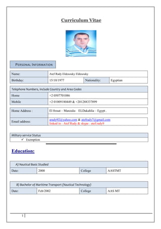 1
Curriculum Vitae
PERSONAL INFORMATION
Name: Atef Rady Eldesouky Eldesouky
Birthday: 15/10/1977 Nationality: Egyptian
Telephone Numbers, include Country and Area Codes
Home +2 0507701086
Mobile +2 01009180449 & +201288337899
Home Address : El frosat – Manzala- ELDakahlia – Egypt .
Email address:
arady92@yahoo.com & atefrady7@gmail.com
linked in : Atef Rady & skype : atef.rady9
Military service Status
 Exemption
Education:
A) Nautical Basic Studied
Date: 2000 College AASTMT
B) Bachelor of Maritime Transport (Nautical Technology)
Date: Feb/2002 College AAS MT
 