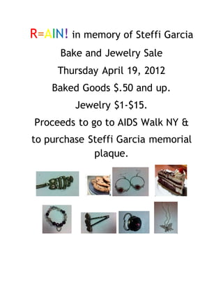 R=AIN! in memory of Steffi Garcia
Bake and Jewelry Sale
Thursday April 19, 2012
Baked Goods $.50 and up.
Jewelry $1-$15.
Proceeds to go to AIDS Walk NY &
to purchase Steffi Garcia memorial
plaque.
 