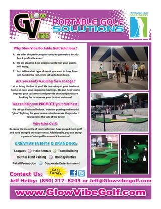 www.GlowVibeGolf.comwww.GlowVibeGolf.com
Why Glow Vibe Portable Golf Solutions?Why Glow Vibe Portable Golf Solutions?
A. We oﬀer the perfect opportunity to generate a totally
fun & proﬁtable event.
B. We are creative & we design events that your guests
will enjoy.
C. Just tell us what type of event you want to have & we
will handle the rest, from set up to tear down.
Are you ready & willing for a change?Are you ready & willing for a change?
Let us bring the fun to you! We can set up at your business,
home or even your corporate meetings. We can help you to
impress your customers and provide the change you are
looking for to increase your desired outcome!
We can help you PROMOTE your business!We can help you PROMOTE your business!
We set-up 9 holes of indoor / outdoor putting and we add
"glow" lighting for your business to showcase the product!
You become the talk of the town!
Leagues Hole Rentals Team Building
Youth & Fund Raising Holiday Parties
Retail Promotion Corporate Entertainment
CREATIVE EVENTS & BRANDING:CREATIVE EVENTS & BRANDING:
Why Mini-Golf?Why Mini-Golf?
Because the majority of your customers have played mini-golf
and have enjoyed the experience! Additionally, you can enjoy
a game of mini-golf in around 45 minutes!
PORTABLE GOLF
SOLUTIONS
PORTABLE GOLF
SOLUTIONS
Contact Us:Contact Us:
Jeﬀ Heiby: (850) 217–8243 or Jeﬀ@Glowvibegolf.com
CALL
TODAY!
 
