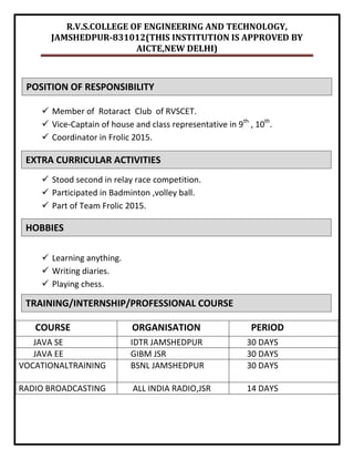 R.V.S.COLLEGE OF ENGINEERING AND TECHNOLOGY,
JAMSHEDPUR-831012(THIS INSTITUTION IS APPROVED BY
AICTE,NEW DELHI)
 Member of Rotaract Club of RVSCET.
 Vice-Captain of house and class representative in 9th
, 10th
.
 Coordinator in Frolic 2015.
 Stood second in relay race competition.
 Participated in Badminton ,volley ball.
 Part of Team Frolic 2015.
 Learning anything.
 Writing diaries.
 Playing chess.
COURSE ORGANISATION PERIOD
JAVA SE IDTR JAMSHEDPUR 30 DAYS
JAVA EE GIBM JSR 30 DAYS
VOCATIONALTRAINING BSNL JAMSHEDPUR 30 DAYS
RADIO BROADCASTING ALL INDIA RADIO,JSR 14 DAYS
POSITION OF RESPONSIBILITY
EXTRA CURRICULAR ACTIVITIES
HOBBIES
TRAINING/INTERNSHIP/PROFESSIONAL COURSE
 