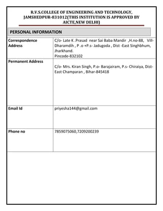 R.V.S.COLLEGE OF ENGINEERING AND TECHNOLOGY,
JAMSHEDPUR-831012(THIS INSTITUTION IS APPROVED BY
AICTE,NEW DELHI)
Correspondence
Address
C/o- Late K .Prasad near Sai Baba Mandir ,H.no-88, Vill-
Dharamdih , P .o +P.s- Jadugoda , Dist -East Singhbhum,
Jharkhand.
Pincode-832102
Permanent Address
C/o- Mrs. Kiran Singh, P.o- Barajairam, P.s- Chiraiya, Dist-
East Champaran , Bihar-845418
Email Id priyesha144@gmail.com
Phone no 7859075060,7209200239
PERSONAL INFORMATION
 