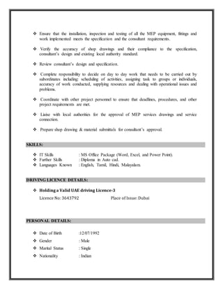  Ensure that the installation, inspection and testing of all the MEP equipment, fittings and
work implemented meets the specification and the consultant requirements.
 Verify the accuracy of shop drawings and their compliance to the specification,
consultant’s design and existing local authority standard.
 Review consultant’s design and specification.
 Complete responsibility to decide on day to day work that needs to be carried out by
subordinates including: scheduling of activities, assigning task to groups or individuals,
accuracy of work conducted, supplying resources and dealing with operational issues and
problems.
 Coordinate with other project personnel to ensure that deadlines, procedures, and other
project requirements are met.
 Liaise with local authorities for the approval of MEP services drawings and service
connection.
 Prepare shop drawing & material submittals for consultant’s approval.
SKILLS:
 IT Skills : MS Office Package (Word, Excel, and Power Point).
 Further Skills : Diploma in Auto cad.
 Languages Known : English, Tamil, Hindi, Malayalam.
DRIVING LICENCE DETAILS:
 Holding a Valid UAE driving Licence-3
Licence No: 3643792 Place of Issue: Dubai
PERSONAL DETAILS:
 Date of Birth :12/07/1992
 Gender : Male
 Marital Status : Single
 Nationality : Indian
 