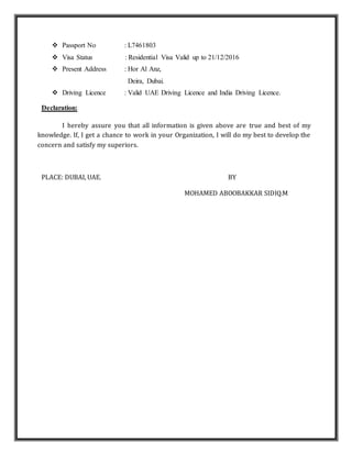  Passport No : L7461803
 Visa Status : Residential Visa Valid up to 21/12/2016
 Present Address : Hor Al Anz,
Deira, Dubai.
 Driving Licence : Valid UAE Driving Licence and India Driving Licence.
Declaration:
I hereby assure you that all information is given above are true and best of my
knowledge. If, I get a chance to work in your Organization, I will do my best to develop the
concern and satisfy my superiors.
PLACE: DUBAI, UAE. BY
MOHAMED ABOOBAKKAR SIDIQ.M
 