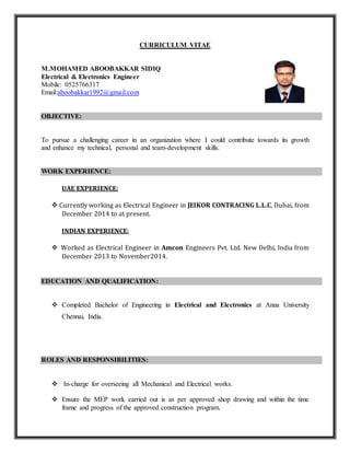 CURRICULUM VITAE
M.MOHAMED ABOOBAKKAR SIDIQ
Electrical & Electronics Engineer
Mobile: 0525766317
Email:aboobakkar1992@gmail.com
OBJECTIVE:
To pursue a challenging career in an organization where I could contribute towards its growth
and enhance my technical, personal and team-development skills.
WORK EXPERIENCE:
UAE EXPERIENCE:
 Currently working as Electrical Engineer in JEIKOR CONTRACING L.L.C, Dubai, from
December 2014 to at present.
INDIAN EXPERIENCE:
 Worked as Electrical Engineer in Amcon Engineers Pvt. Ltd. New Delhi, India from
December 2013 to November2014.
EDUCATION AND QUALIFICATION:
 Completed Bachelor of Engineering in Electrical and Electronics at Anna University
Chennai, India.
ROLES AND RESPONSIBILITIES:
 In-charge for overseeing all Mechanical and Electrical works.
 Ensure the MEP work carried out is as per approved shop drawing and within the time
frame and progress of the approved construction program.
 