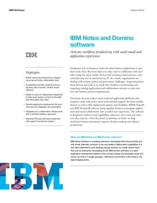 IBM Software Solution Brief 
IBM Notes and Domino 
software 
Activate workforce productivity with social email and 
application experiences 
Highlights 
●● ● ●Drives improved productivity by integrat-ing 
email and other collaboration tools 
●● ● ●Accelerates business creativity and pro-ductivity 
with a modern, intuitive social 
interface 
●● ● ●Builds on years of collaboration leadership 
to help users quickly connect to the skills 
and information they need 
●● ● ●Speeds application development for busi-ness 
process integration and automation 
●● ● ●Integrates your collaboration infrastructure 
with a software platform approach 
●● ● ●Improves ROI and optimizes investment 
with support and service options 
Employees rely on business email and other business applications to get 
their work done. But more than ever, they want to collaborate with each 
other using the latest mobile devices and consumer cloud services—new 
tools that may not be sanctioned by IT. As a result, organizations are 
dealing with security, policy and governance challenges. Supporting these 
latest devices and tools is no small task. Neither is modernizing and 
migrating existing applications and collaboration systems to meet new 
user and business process requirements. 
Enterprise decision makers need email and application platforms that 
integrate easily with newer social tools and that support the latest mobile 
devices as well as offer deployment options and flexibility. IBM® Notes® 
and IBM Domino® software bring together business messaging, applica-tions 
and social collaboration into a unified user experience. The software 
is designed to deliver social capabilities, whenever users want and wher-ever 
they may be—from the cloud, on premises or both—to help 
accelerate business operations, improve decision making and enhance 
productivity. 
What are IBM Notes and IBM Domino software? 
IBM Notes software is a leading enterprise messaging client that provides you 
with email, calendar, contacts, to-do and related collaboration capabilities in a 
rich client delivered to your desktop, laptop, browser or mobile device. More 
than just an enterprise messaging server, IBM Domino software is a rapid 
application development platform that includes design and developer tools and 
server run time in a single package—delivered on premises, in the cloud or via 
hybrid deployments. 
 