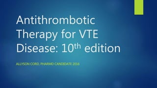 Antithrombotic
Therapy for VTE
Disease: 10th edition
ALLYSON CORD, PHARMD CANDIDATE 2016
 