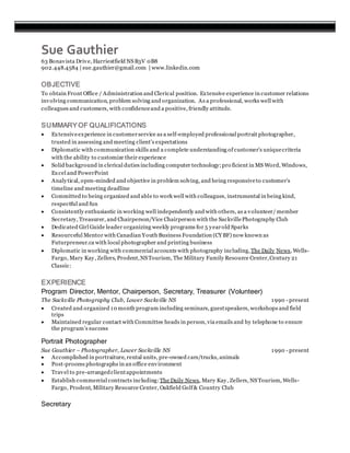 Sue Gauthier
63 Bonavista Drive, Harriestfield NSB3V 0B8
902.448.4584 | sue.gauthier@gmail.com | www.linkedin.com
OBJECTIVE
To obtain Front Office / Administration and Clerical position. Extensive experience in customer relations
involving communication, problem solving and organization. As a professional, works well with
colleagues and customers, with confidenceand a positive, friendly attitude.
SUMMARYOF QUALIFICATIONS
 Extensiveexperience in customerservice as a self-employed professional portrait photographer,
trusted in assessing and meeting client’s expectations
 Diplomatic with communication skills and a complete understanding of customer’s uniquecriteria
with the ability to customize their experience
 Solid background in clerical duties including computer technology;pro ficient in MS Word, Windows,
Excel and PowerPoint
 Analytical, open-minded and objective in problem solving, and being responsiveto customer’s
timeline and meeting deadline
 Committed to being organized and able to work well with colleagues, instrumental in being kind,
respectful and fun
 Consistently enthusiastic in working well independently and with others, as a volunteer/member
Secretary, Treasurer, and Chairperson/Vice Chairperson with the SackvillePhotography Club
 Dedicated Girl Guide leader organizing weekly programs for 5 yearold Sparks
 Resourceful Mentor with Canadian Youth Business Foundation (CY BF) now known as
Futurpreneur.ca with local photographer and printing business
 Diplomatic in working with commercial accounts with photography including,The Daily News, Wells-
Fargo, Mary Kay, Zellers, Prodent,NSTourism, The Military Family Resource Center,Century 21
Classic:
EXPERIENCE
Program Director, Mentor, Chairperson, Secretary, Treasurer (Volunteer)
The Sackville Photography Club, Lower Sackville NS 1990 - present
 Created and organized 10 month program including seminars, guestspeakers, workshops and field
trips
 Maintained regular contact with Committee heads in person, via emails and by telephone to ensure
the program’s success
Portrait Photographer
Sue Gauthier – Photographer, Lower Sackville NS 1990 - present
 Accomplished in portraiture, rental units, pre-owned cars/trucks, animals
 Post-process photographs in an office environment
 Travel to pre-arrangedclientappointments
 Establish commercial contracts including: The Daily News, Mary Kay, Zellers, NSTourism, Wells-
Fargo, Prodent, Military Resource Center, Oakfield Golf& Country Club
Secretary
 