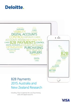 B2B Payments
2015 Australia and
New Zealand Research
Including: How to optimise the use of purchasing
cards and digital accounts
B2B PAYMENTS
ACCOUNTS PAYABLE
ACCOUNTS RECEIVABLE
CARDS
DIGITAL ACCOUNTS
LOW VALUE PURCHASE
BEST PRACTICE
CONTROL
OPTIMISATION PURCHASING
CONTROL
DIGITAL ACCOUNTS
CONTROL
CARDS
CORPORATE CARDS
VISIBILITY
ENGAGEMENT
SUPPLIERS BUYERS
BETTER
ANALYSE
CONTROL
VISIBILITY
BEST PRACTICE
SUPPLIERS
DIGITAL
ACCOUNTS
CARDS
B2BPAYMENTS
ACCOUNTS
PAYABLE
CARDS
CONTROL
ANALYSE
BEST
CARDS
SUPPLIERS
PRACTICE
PURCHASING
OPTIMISATION
ACCOUNTS
RECEIVABLE
CORPORATE
CARDS
ENGAGEMENT
DIGITAL
ACCOUNTS
VISIBILITY
SUPPLIERS
BETTER
CONTROL
B2B PAYMENTS
ACCOUNTS PAYABLE
ACCOUNTS RECEIVABLE
CARDS
DIGITAL ACCOUNTS
LOW VALUE PURCHASE
BEST PRACTICE
CONTROL
OPTIMISATION PURCHASING
CONTROL
DIGITAL ACCOUNTS
CONTROL
CARDS
CORPORATE CARDS
VISIBILITY
ENGAGEMENT
SUPPLIERS BUYERS
BETTER
ANALYSE
CONTROL
VISIBILITY
BEST PRACTICE
SUPPLIERS
DIGITAL
ACCOUNTS
CARDS
B2BPAYMENTS
ACCOUNTS
PAYABLE
CARDS
CONTROL
ANALYSE
BEST
CARDS
SUPPLIERS
PRACTICE
PURCHASING
OPTIMISATION
ACCOUNTS
RECEIVABLE
CORPORATE
CARDS
ENGAGEMENT
DIGITAL
ACCOUNTS
VISIBILITY
SUPPLIERS
BETTER
CONTROL
 