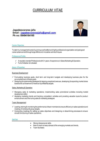 CURRICULUM VITAE
Carrier Objective:
Tostart my managementcareerbyjoiningawellsettled andhighlyprofessionalorganizationandgrabgood
careeradvancementthroughlargeefforts and innovative work techniques
Professional Profile:
 A resulted orientedProfessionalwith3+ years of experienceinSalesMarketing&Operation.
 Fullof Initiative & motivated
Areas of Expertise:
Business Development
 Formulating business goals, short term and long-term budgets and developing business plan for the
accomplishment of these goals.
 Designing &implementingstrategiesfortappingunexplored avenues, developing & expanding market share
towards the achievement of revenue & profitabilitytargets.
Sales, Marketing & Operation
 Managing sales & marketing operations; implementing sales promotional activities including market
development effort.
 Analyzing marketing trends and tracking competitors’ activities and providing valuable inputs for product
enhancement and fine tuning sales & marketing strategies
Team Management
 Leading,training& monitoringtheperformanceofteam memberstoensureefficiencyinsalesoperationsand
meeting of individual & group targets.
 Conducting meetings for setting up sales objectives and designing or streamlining processes to ensure
smooth functioning of sales operations.
SkillSet:
 Strong interpersonal skills.
 Keen to learn to keep abreast of the emerging markets and trends.
 Team facilitator.
 