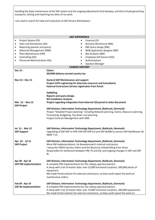 Handling the daily maintenance of the SAP system and the ongoing adjustments that develop, and that include generating
transports, testing and importing has been of my work.
I am used to search for help and inspiration at SAP Service Marketplace.
SAP EXPERIENCE
 Project System (PS)
 Sales and Distribution (SD)
 Reporting (painter and query)
 Materials Management (MM)
 Plant Maintenance (PM)
 Controlling (CO)
 Personnel Administration (PA)
 Financial (FI)
 Business Warehouse (BW)
 BW Query design (BW)
 WEB application designer (BW)
 Bex Analyzer (BW)
 Employee Self Service (ESS)
 Authorizations
 Solution Manager
CAREER HISTORY
Dec 15 - Claims
SD/MM delivery second country tax
Nov 13 – Dec 15
Mar 12 - Nov 13
SAP Project
General SAP Maintenance and support
Project CATS registering for Externals resources and Consultants
External Contractors Service registration from Portal
Selfbilling
Reports and query design.
BO installation Analysis.
Project regarding integration from External LSO portal to Sales Document
SAP Division, Information Technology Department, (Railtrack, Denmark)
Project “Detailed Project planning” including Network planning, Claims, Resource planning,
Forecasting, Budgeting, Top down cost planning.
Project Contract Management with SRM
Jul 11 - Mar 12
SAP Support
SAP Division, Information Technology Department, (Railtrack, Denmark)
Upgrading of SAP ERP to HP6 FOR SAP ERP 6.0 and SAP BI/BW to version SAP NetWeaver AS
ABAP 7.31
Apr 10 - Jul 11
SAP Project
SAP Division, Information Technology Department, (Railtrack, Denmark)
More PM implementations, for Banedanmark’s internal contractors.
I setup the PM/CS Service orders and the Resource related billing from those.
Responsible for settlement between PM, PS and AA, and ongoing changes in SAP and SAP
BI.
Apr 09 - Apr 10
SAP PM implementation
SAP Division, Information Technology Department, (Railtrack, Denmark)
A complete PM implementation for the railway operator/owners.
A setup with a lot of master data: over 15,000 functional Locations, 500,000 pieces of
equipment.
We made Portal solution for external contractors, so they could report the work on
maintenance orders.
Feb 09 - Apr 19
SAP Re-implementation
SAP Division, Information Technology Department, (Railtrack, Denmark)
A complete PM implementation for the railway operator/owners.
A setup with a lot of master data: over 15,000 functional Locations, 500,000 equipments.
We made Portal solution for external contractors, so they could report the work on
 