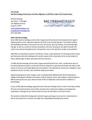 Case Study:
Bay Dermatology Data-Center and Citrix Migration to 2X RAS on Data-Tech Cloud Services
Bay Dermatology
Juan Rosa – IT Manager
115 Highland Avenue
Largo, FL 33770
www.baydermatology.com
jrosa@baydermatology.com
(727) 585-8591
About Bay Dermatology
Since 1988, Bay Dermatology and Cosmetic Surgery has offered central Florida patients the region’s
highest quality care for advanced treatment of all skin, hair and nail disorders. Our Board Certified
dermatologists specialize in diseases of the skin, skin cancer, psoriasis therapy, and ultraviolet light
therapy, as well as a variety of cosmetic procedures. All of our procedures are performed with the
utmost care and we take great pride in the personal, one-on-one attention we give to our patients.
With offices conveniently located in Port Richey, Tampa, Largo, Spring Hill, St. Petersburg, Palm Harbor
and Homosassa, Bay Dermatology and Cosmetic Surgery is the only practice of its kind serving all of
Pasco, Hillsborough, Pinellas, Hernando and Citrus Counties.
In 1998, Bay Dermatology and Cosmetic Surgery opened Bay Skin Care. Here, a professional team of
licensed aestheticians works in association with our physicians to promote skin health and offer a wide
variety of services and medical grade skin care products. Our aesthetician services are available for post-
operative care for cosmetic, laser and other surgical procedures.
Bay Dermatology & Cosmetic Surgery is also a teaching facility affiliated with NOVA Southeastern
College of Osteopathic Medicine. Routinely, medical students, interns and residents rotate through its
offices learning the most up to date and state-of-the-art diagnostic and treatment modalities in
dermatology.
In July of 2012 Bay Dermatology expanded with a Psoriasis & Vitiligo Center in the St. Pete Beach office.
This one-of-a-kind treatment center offers the latest laser treatments, biologics and topical/oral
medications. No longer do you have to hide from your skin disorders, we’re here to help.
The providers at Bay Dermatology and Cosmetic Surgery are happy to see you for a consultation to
discuss any questions or concerns you might have regarding dermatologic procedures.
 