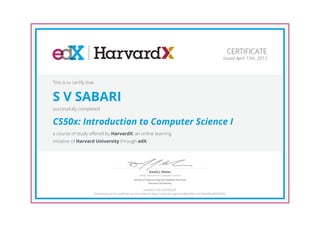 Senior Lecturer on Computer Science
David J. Malan
School of Engineering and Applied Sciences
Harvard University
CERTIFICATE
Issued April 15th, 2013
This is to certify that
S V SABARI
successfully completed
CS50x: Introduction to Computer Science I
a course of study offered by HarvardX, an online learning
initiative of Harvard University through edX.
HONOR CODE CERTIFICATE
*Authenticity of this certificate can be verified at https://verify.edx.org/cert/a8f0aff3611a4158abf9ecdf63fd7b91
 